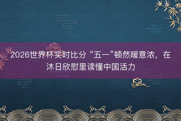 2026世界杯实时比分 “五一”顿然暖意浓，在沐日欣慰里读懂中国活力