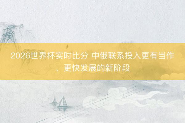2026世界杯实时比分 中俄联系投入更有当作、更快发展的新阶段