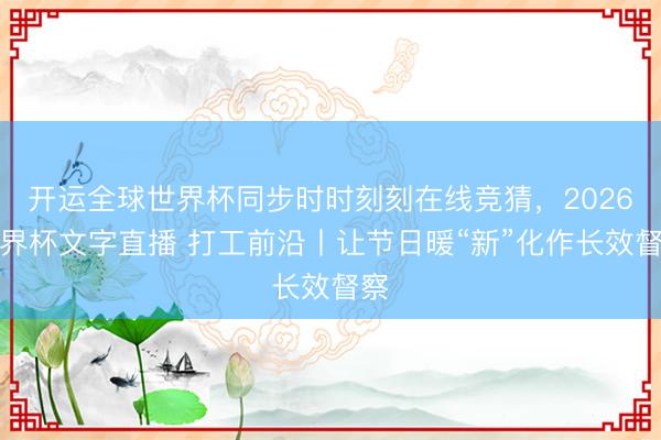 开运全球世界杯同步时时刻刻在线竞猜,2026世界杯文字直播 打工前沿丨让节日暖“新”化作长效督察