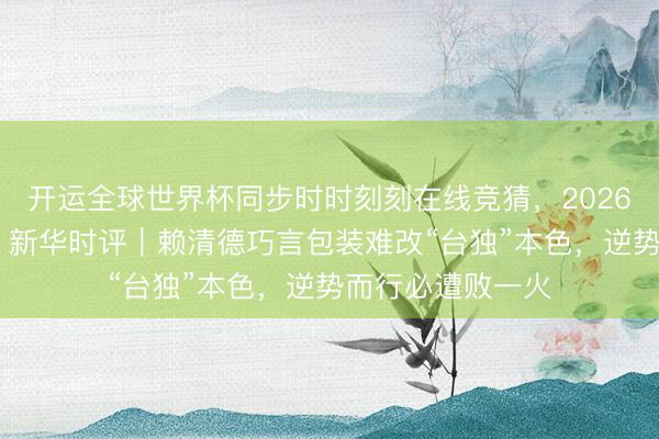 开运全球世界杯同步时时刻刻在线竞猜，2026世界杯文字直播 新华时评｜赖清德巧言包装难改“台独”本色，逆势而行必遭败一火
