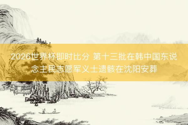 2026世界杯即时比分 第十三批在韩中国东说念主民志愿军义士遗骸在沈阳安葬