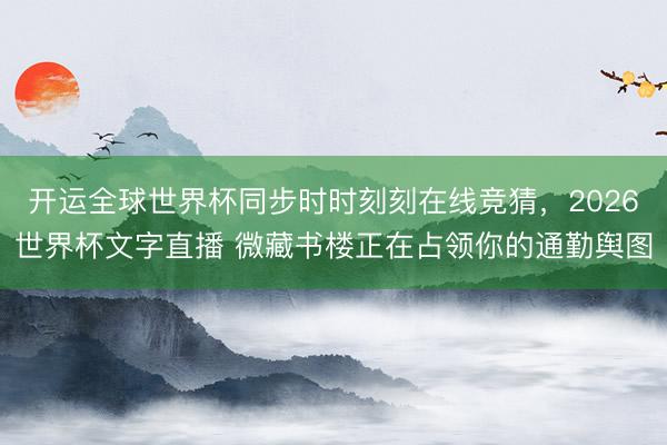 开运全球世界杯同步时时刻刻在线竞猜，2026世界杯文字直播 微藏书楼正在占领你的通勤舆图