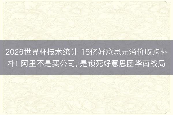 2026世界杯技术统计 15亿好意思元溢价收购朴朴! 阿里不是买公司， 是锁死好意思团华南战局