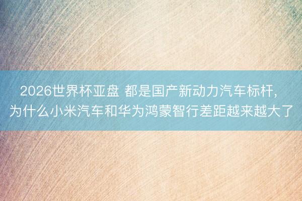 2026世界杯亚盘 都是国产新动力汽车标杆， 为什么小米汽车和华为鸿蒙智行差距越来越大了