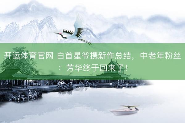 开运体育官网 白首星爷携新作总结，中老年粉丝：芳华终于回来了！