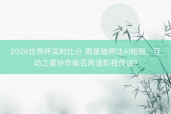 2026世界杯实时比分 周星驰押注AI短剧，互动之星协作能否再造影视传说？