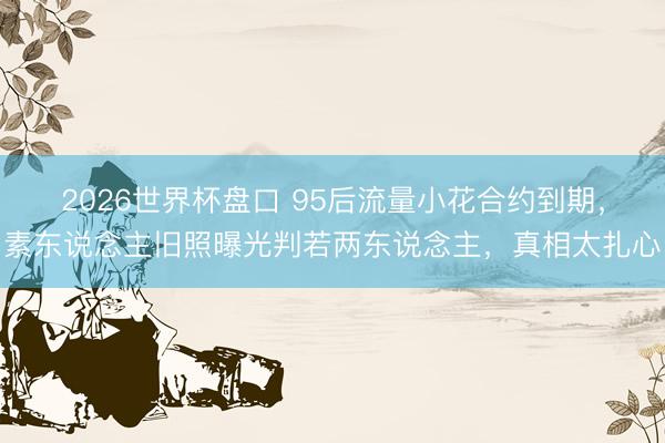 2026世界杯盘口 95后流量小花合约到期，素东说念主旧照曝光判若两东说念主，真相太扎心