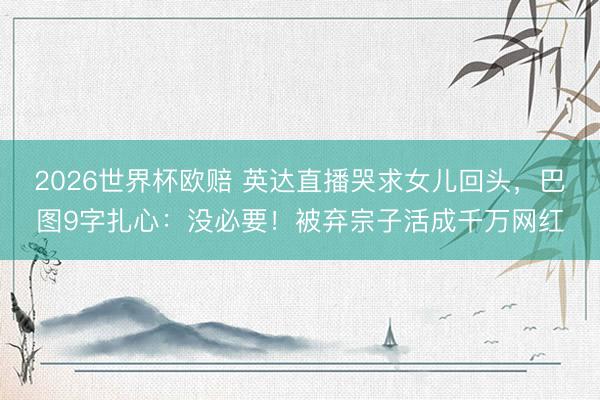 2026世界杯欧赔 英达直播哭求女儿回头,巴图9字扎心:没必要!被弃宗子活成千万网红