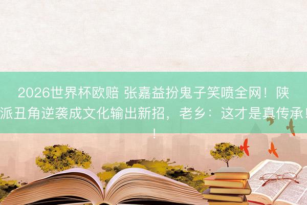 2026世界杯欧赔 张嘉益扮鬼子笑喷全网！陕派丑角逆袭成文化输出新招，老乡：这才是真传承！