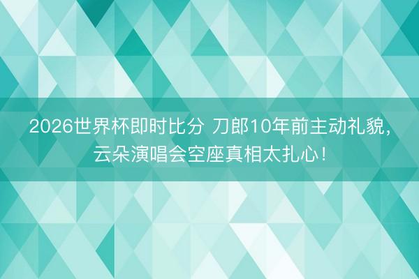 2026世界杯即时比分 刀郎10年前主动礼貌，云朵演唱会空座真相太扎心！
