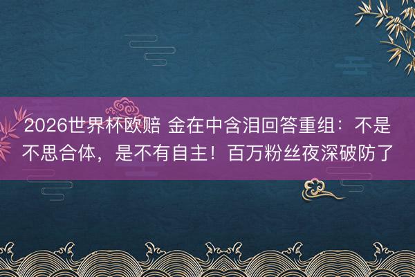 2026世界杯欧赔 金在中含泪回答重组：不是不思合体，是不有自主！百万粉丝夜深破防了