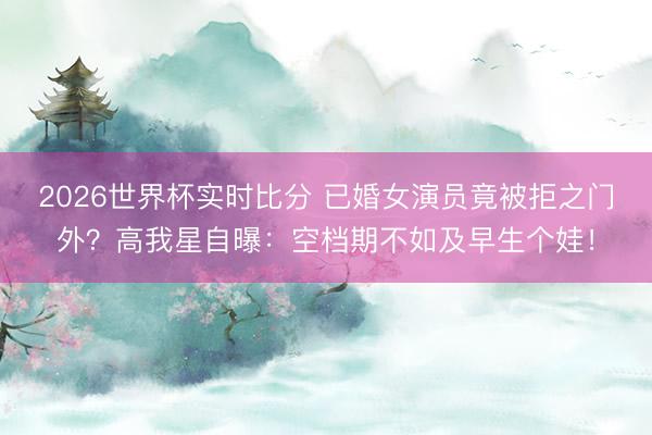 2026世界杯实时比分 已婚女演员竟被拒之门外？高我星自曝：空档期不如及早生个娃！