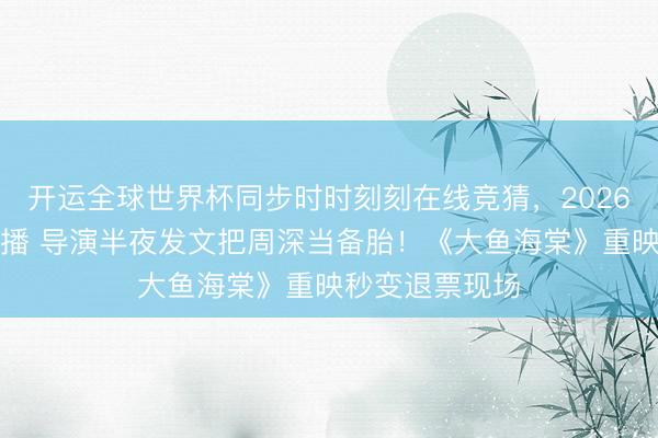 开运全球世界杯同步时时刻刻在线竞猜，2026世界杯文字直播 导演半夜发文把周深当备胎！《大鱼海棠》重映秒变退票现场