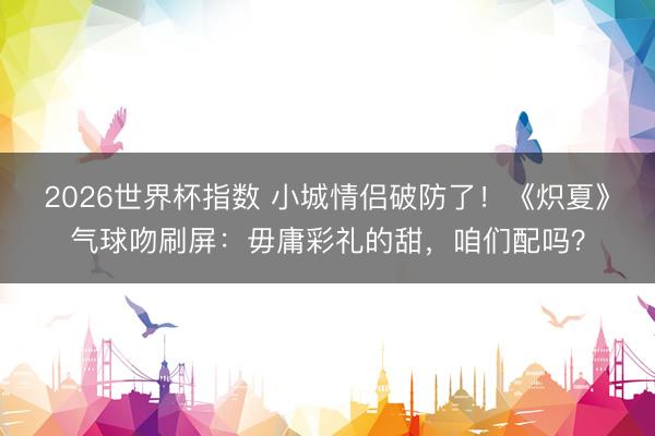 2026世界杯指数 小城情侣破防了！《炽夏》气球吻刷屏：毋庸彩礼的甜，咱们配吗？