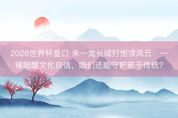 2026世界杯盘口 朱一龙长城打饱读风云：一锤敲醒文化自信，咱们还能守护若干传统？