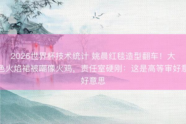 2026世界杯技术统计 姚晨红毯造型翻车！大红色火焰裙被嘲像火鸡，责任室硬刚：这是高等审好意思