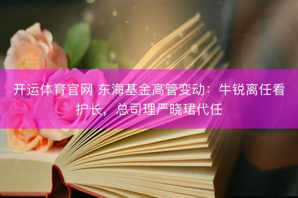 开运体育官网 东海基金高管变动:牛锐离任看护长,总司理严晓珺代任