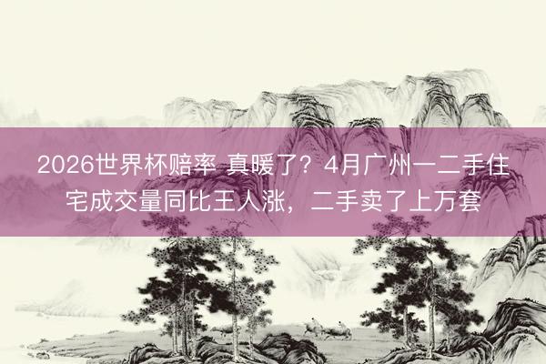 2026世界杯赔率 真暖了？4月广州一二手住宅成交量同比王人涨，二手卖了上万套