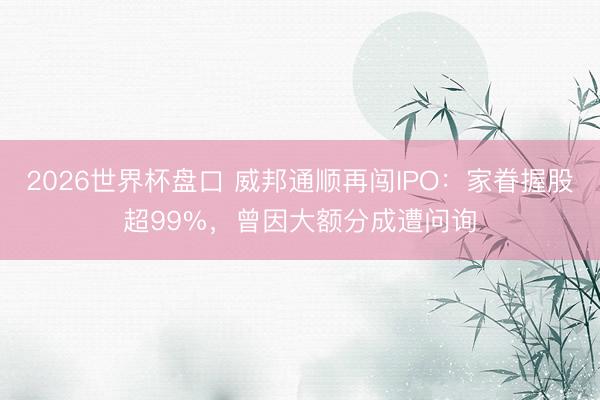2026世界杯盘口 威邦通顺再闯IPO：家眷握股超99%，曾因大额分成遭问询