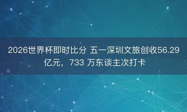 2026世界杯即时比分 五一深圳文旅创收56.29 亿元,733 万东谈主次打卡