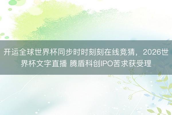 开运全球世界杯同步时时刻刻在线竞猜，2026世界杯文字直播 腾盾科创IPO苦求获受理