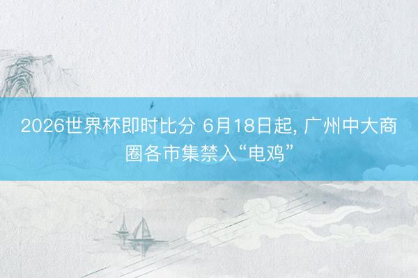 2026世界杯即时比分 6月18日起， 广州中大商圈各市集禁入“电鸡”