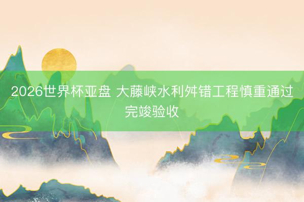 2026世界杯亚盘 大藤峡水利舛错工程慎重通过完竣验收