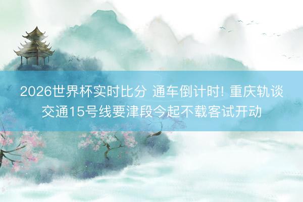 2026世界杯实时比分 通车倒计时! 重庆轨谈交通15号线要津段今起不载客试开动