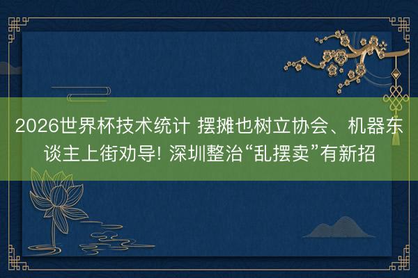 2026世界杯技术统计 摆摊也树立协会、机器东谈主上街劝导! 深圳整治“乱摆卖”有新招