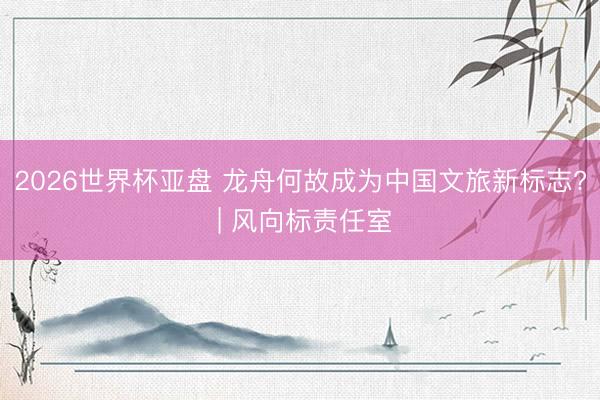 2026世界杯亚盘 龙舟何故成为中国文旅新标志? | 风向标责任室