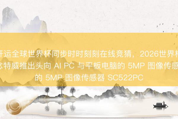 开运全球世界杯同步时时刻刻在线竞猜,2026世界杯文字直播 念念特威推出头向 AI PC 与平板电脑的 5MP 图像传感器 SC522PC