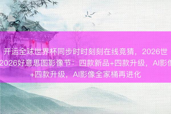 开运全球世界杯同步时时刻刻在线竞猜,2026世界杯文字直播 2026好意思图影像节:四款新品+四款升级,AI影像全家桶再进化