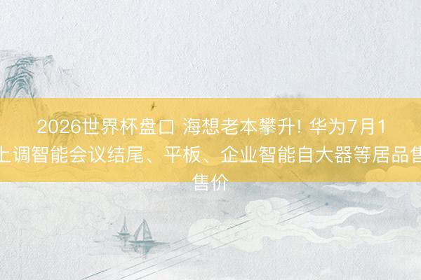 2026世界杯盘口 海想老本攀升! 华为7月1日上调智能会议结尾、平板、企业智能自大器等居品售价