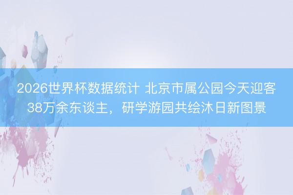 2026世界杯数据统计 北京市属公园今天迎客38万余东谈主,研学游园共绘沐日新图景
