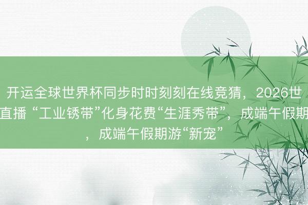 开运全球世界杯同步时时刻刻在线竞猜,2026世界杯文字直播 “工业锈带”化身花费“生涯秀带”,成端午假期游“新宠”