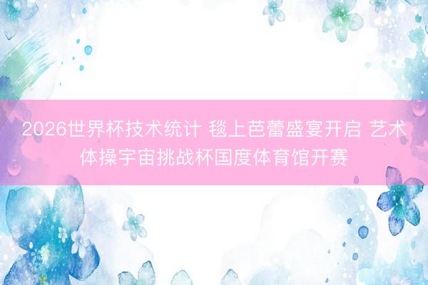 2026世界杯技术统计 毯上芭蕾盛宴开启 艺术体操宇宙挑战杯国度体育馆开赛